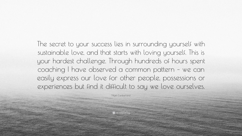 Nigel Cumberland Quote: “The secret to your success lies in surrounding yourself with sustainable love, and that starts with loving yourself. This is your hardest challenge. Through hundreds of hours spent coaching I have observed a common pattern – we can easily express our love for other people, possessions or experiences but find it difficult to say we love ourselves.”