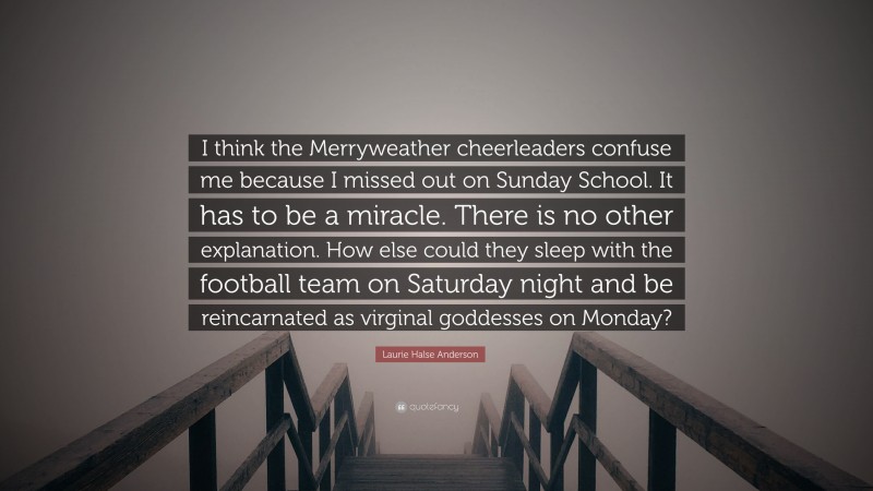 Laurie Halse Anderson Quote: “I think the Merryweather cheerleaders confuse me because I missed out on Sunday School. It has to be a miracle. There is no other explanation. How else could they sleep with the football team on Saturday night and be reincarnated as virginal goddesses on Monday?”