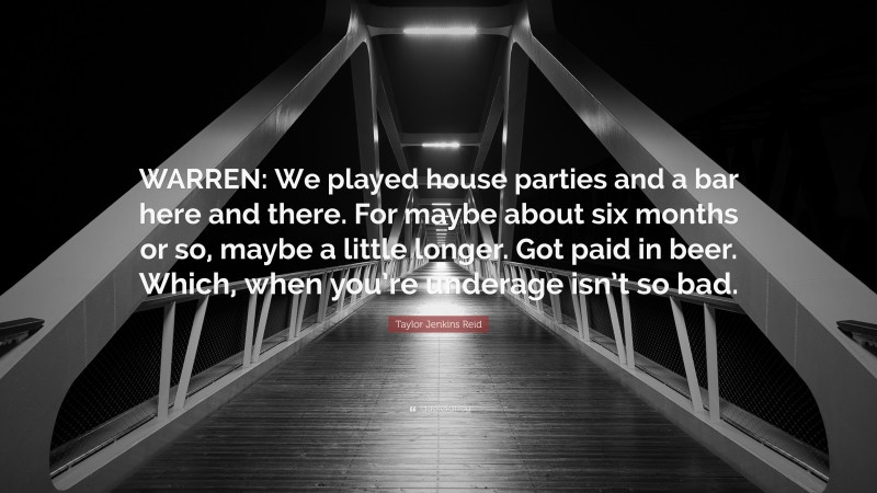 Taylor Jenkins Reid Quote: “WARREN: We played house parties and a bar here and there. For maybe about six months or so, maybe a little longer. Got paid in beer. Which, when you’re underage isn’t so bad.”