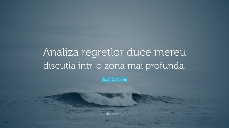 Irvin D. Yalom Quote: “Analiza regretlor duce mereu discutia intr-o zona mai profunda.”