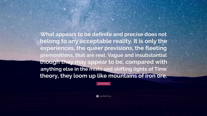 J.B. Priestley Quote: “What appears to be definite and precise does not belong to any acceptable reality. It is only the experiences, the queer previsions, the fleeting premonitions, that are real. Vague and insubstantial though they may appear to be, compared with anything else in the mists and shifting lights of Time theory, they loom up like mountains of iron ore.”