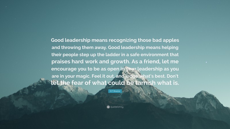 K.F. Breene Quote: “Good leadership means recognizing those bad apples and throwing them away. Good leadership means helping their people step up the ladder in a safe environment that praises hard work and growth. As a friend, let me encourage you to be as open in your leadership as you are in your magic. Feel it out, and judge what’s best. Don’t let the fear of what could be tarnish what is.”