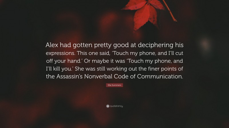 Ella Summers Quote: “Alex had gotten pretty good at deciphering his expressions. This one said, ‘Touch my phone, and I’ll cut off your hand.’ Or maybe it was ‘Touch my phone, and I’ll kill you.’ She was still working out the finer points of the Assassin’s Nonverbal Code of Communication.”