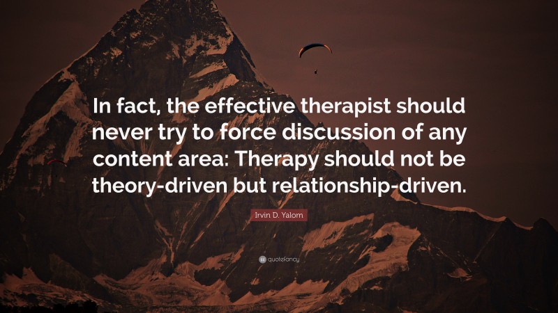 Irvin D. Yalom Quote: “In fact, the effective therapist should never try to force discussion of any content area: Therapy should not be theory-driven but relationship-driven.”