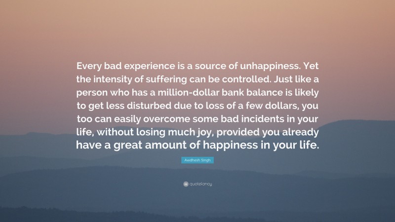 Awdhesh Singh Quote: “Every bad experience is a source of unhappiness. Yet the intensity of suffering can be controlled. Just like a person who has a million-dollar bank balance is likely to get less disturbed due to loss of a few dollars, you too can easily overcome some bad incidents in your life, without losing much joy, provided you already have a great amount of happiness in your life.”
