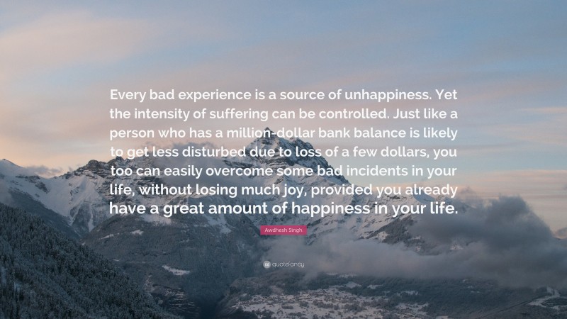 Awdhesh Singh Quote: “Every bad experience is a source of unhappiness. Yet the intensity of suffering can be controlled. Just like a person who has a million-dollar bank balance is likely to get less disturbed due to loss of a few dollars, you too can easily overcome some bad incidents in your life, without losing much joy, provided you already have a great amount of happiness in your life.”