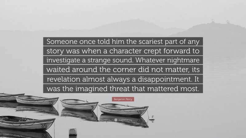 Benjamin Percy Quote: “Someone once told him the scariest part of any story was when a character crept forward to investigate a strange sound. Whatever nightmare waited around the corner did not matter, its revelation almost always a disappointment. It was the imagined threat that mattered most.”