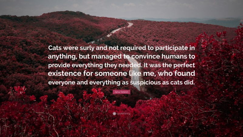 Jana Deleon Quote: “Cats were surly and not required to participate in anything, but managed to convince humans to provide everything they needed. It was the perfect existence for someone like me, who found everyone and everything as suspicious as cats did.”