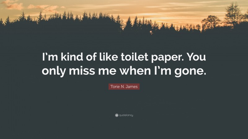 Torie N. James Quote: “I’m kind of like toilet paper. You only miss me when I’m gone.”