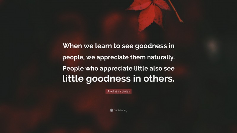Awdhesh Singh Quote: “When we learn to see goodness in people, we appreciate them naturally. People who appreciate little also see little goodness in others.”