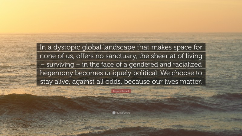 Legacy Russell Quote: “In a dystopic global landscape that makes space for none of us, offers no sanctuary, the sheer at of living – surviving – in the face of a gendered and racialized hegemony becomes uniquely political. We choose to stay alive, against all odds, because our lives matter.”