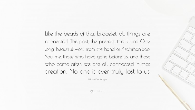 William Kent Krueger Quote: “Like the beads of that bracelet, all things are connected. The past, the present, the future. One long, beautiful work from the hand of Kitchimanidoo. You, me, those who have gone before us, and those who come after, we are all connected in that creation. No one is ever truly lost to us.”