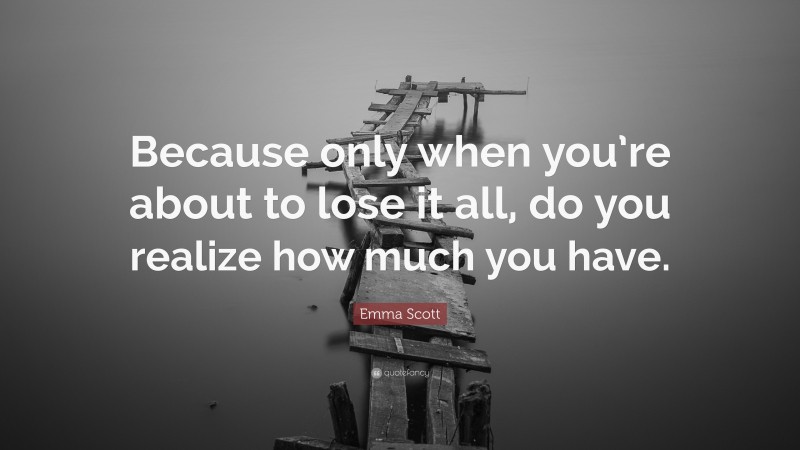 Emma Scott Quote: “Because only when you’re about to lose it all, do you realize how much you have.”