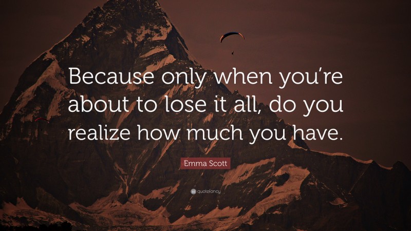 Emma Scott Quote: “Because only when you’re about to lose it all, do you realize how much you have.”