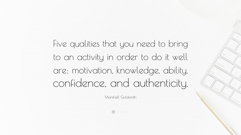 Marshall Goldsmith Quote: “Five qualities that you need to bring to an activity in order to do it well are: motivation, knowledge, ability, confidence, and authenticity.”