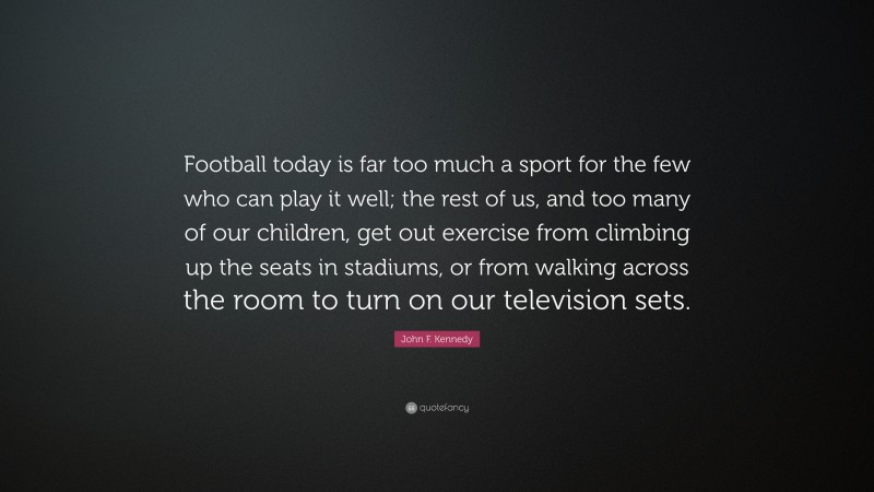 John F. Kennedy Quote: “Football today is far too much a sport for the few who can play it well; the rest of us, and too many of our children, get out exercise from climbing up the seats in stadiums, or from walking across the room to turn on our television sets.”