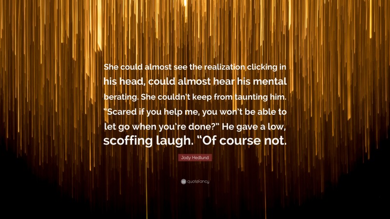 Jody Hedlund Quote: “She could almost see the realization clicking in his head, could almost hear his mental berating. She couldn’t keep from taunting him. “Scared if you help me, you won’t be able to let go when you’re done?” He gave a low, scoffing laugh. “Of course not.”