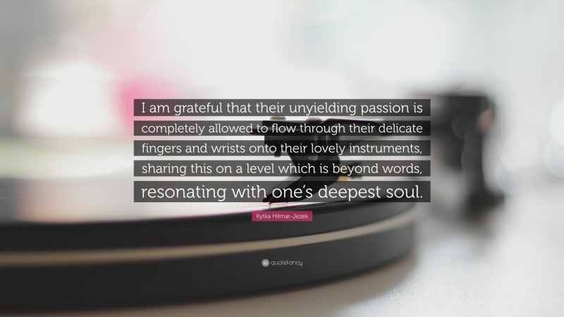 Kytka Hilmar-Jezek Quote: “I am grateful that their unyielding passion is completely allowed to flow through their delicate fingers and wrists onto their lovely instruments, sharing this on a level which is beyond words, resonating with one’s deepest soul.”