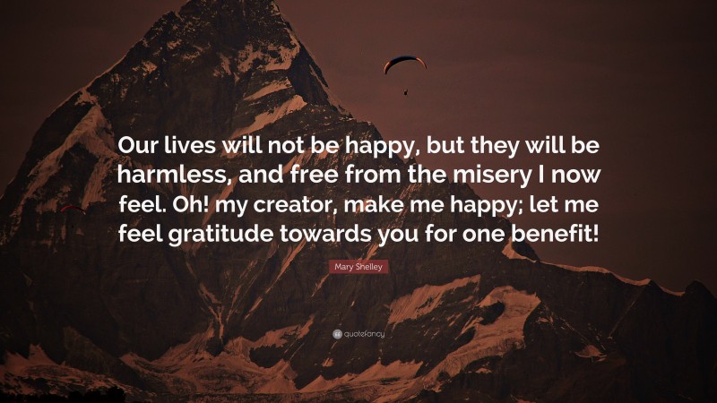 Mary Shelley Quote: “Our lives will not be happy, but they will be harmless, and free from the misery I now feel. Oh! my creator, make me happy; let me feel gratitude towards you for one benefit!”