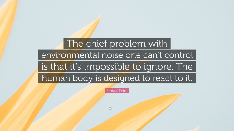 Michael Finkel Quote: “The chief problem with environmental noise one can’t control is that it’s impossible to ignore. The human body is designed to react to it.”