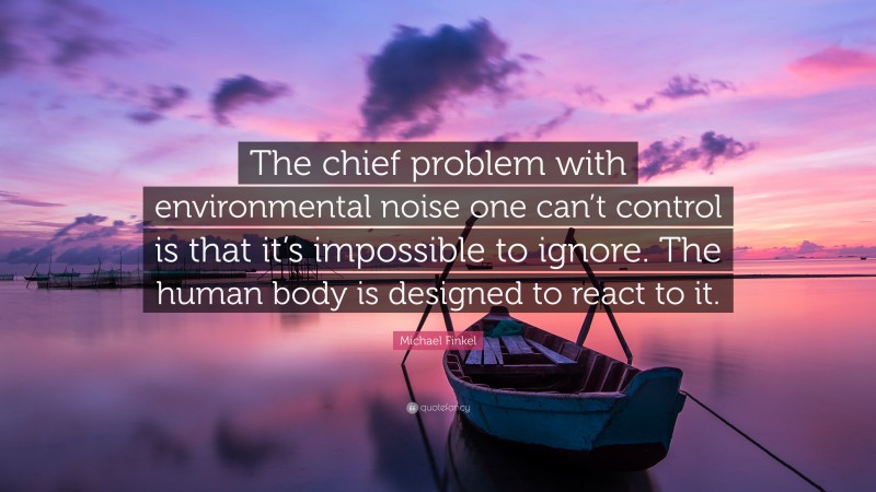Michael Finkel Quote: “The chief problem with environmental noise one can’t control is that it’s impossible to ignore. The human body is designed to react to it.”