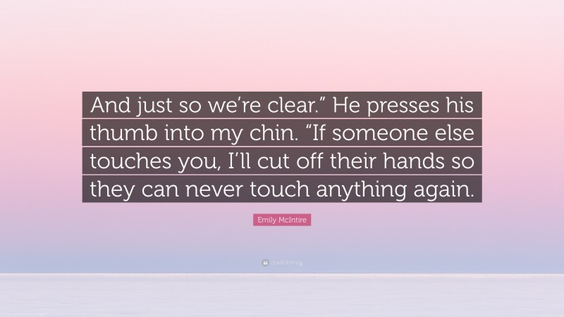 Emily McIntire Quote: “And just so we’re clear.” He presses his thumb into my chin. “If someone else touches you, I’ll cut off their hands so they can never touch anything again.”