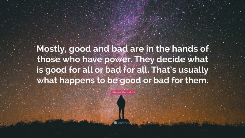 Stefan Stenudd Quote: “Mostly, good and bad are in the hands of those who have power. They decide what is good for all or bad for all. That’s usually what happens to be good or bad for them.”