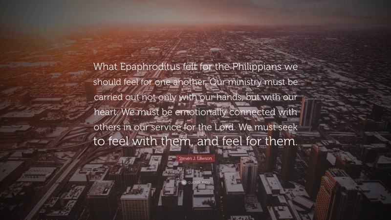 Steven J. Lawson Quote: “What Epaphroditus felt for the Philippians we should feel for one another. Our ministry must be carried out not only with our hands, but with our heart. We must be emotionally connected with others in our service for the Lord. We must seek to feel with them, and feel for them.”