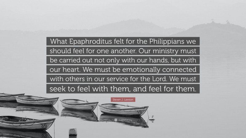Steven J. Lawson Quote: “What Epaphroditus felt for the Philippians we should feel for one another. Our ministry must be carried out not only with our hands, but with our heart. We must be emotionally connected with others in our service for the Lord. We must seek to feel with them, and feel for them.”