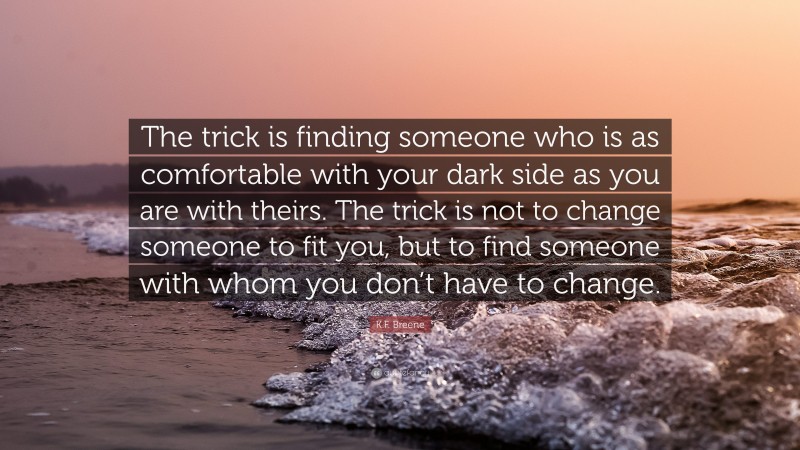 K.F. Breene Quote: “The trick is finding someone who is as comfortable with your dark side as you are with theirs. The trick is not to change someone to fit you, but to find someone with whom you don’t have to change.”