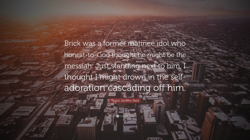 Taylor Jenkins Reid Quote: “Brick was a former matinee idol who honest-to-God thought he might be the messiah. Just standing next to him, I thought I might drown in the self-adoration cascading off him.”