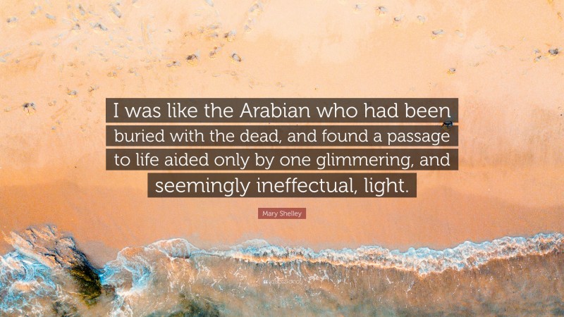 Mary Shelley Quote: “I was like the Arabian who had been buried with the dead, and found a passage to life aided only by one glimmering, and seemingly ineffectual, light.”