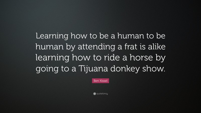 Ben Kissel Quote: “Learning how to be a human to be human by attending a frat is alike learning how to ride a horse by going to a Tijuana donkey show.”