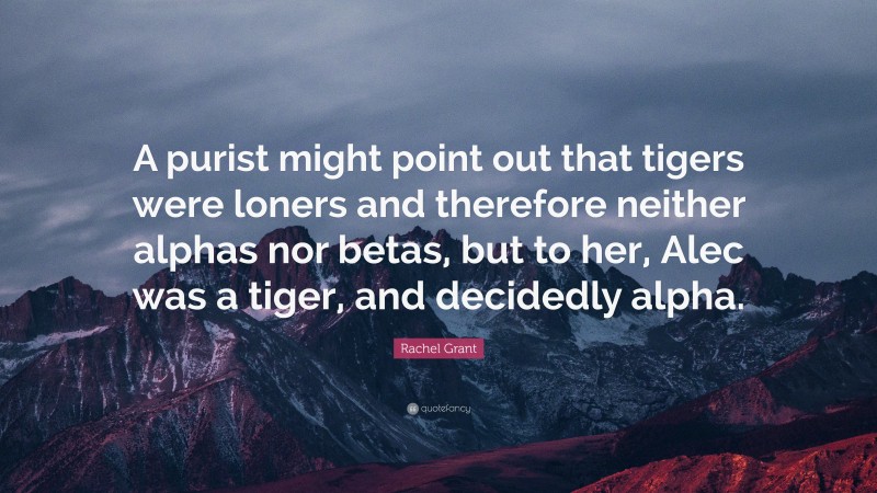 Rachel Grant Quote: “A purist might point out that tigers were loners and therefore neither alphas nor betas, but to her, Alec was a tiger, and decidedly alpha.”