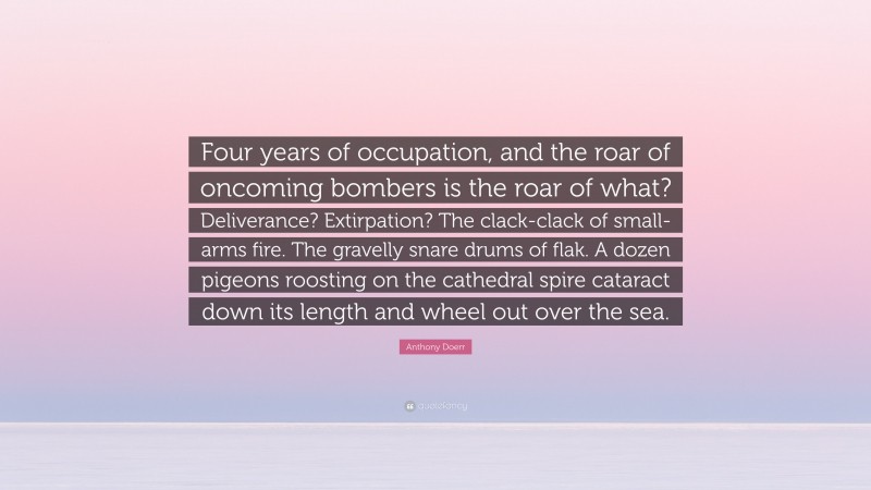 Anthony Doerr Quote: “Four years of occupation, and the roar of oncoming bombers is the roar of what? Deliverance? Extirpation? The clack-clack of small-arms fire. The gravelly snare drums of flak. A dozen pigeons roosting on the cathedral spire cataract down its length and wheel out over the sea.”