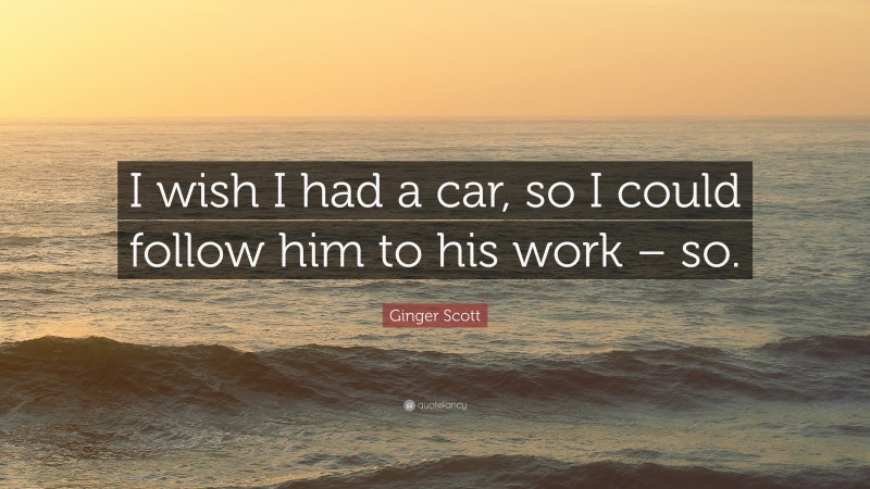 Ginger Scott Quote: “I wish I had a car, so I could follow him to his work – so.”