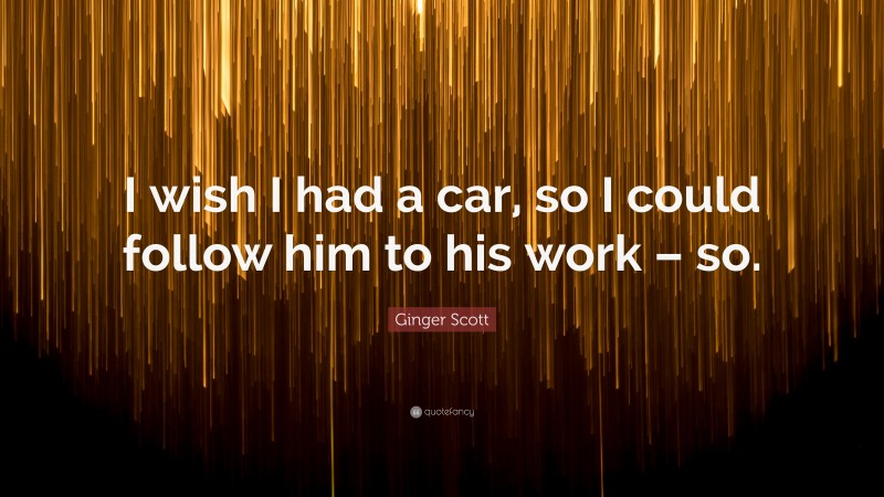 Ginger Scott Quote: “I wish I had a car, so I could follow him to his work – so.”