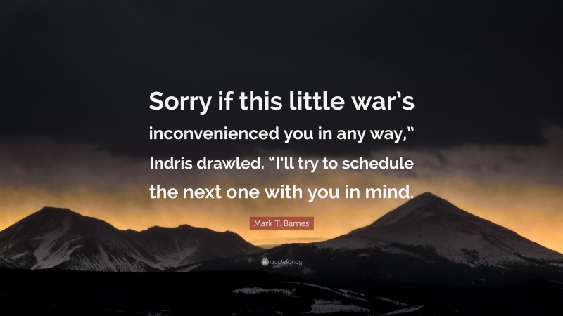 Mark T. Barnes Quote: “Sorry if this little war’s inconvenienced you in any way,” Indris drawled. “I’ll try to schedule the next one with you in mind.”