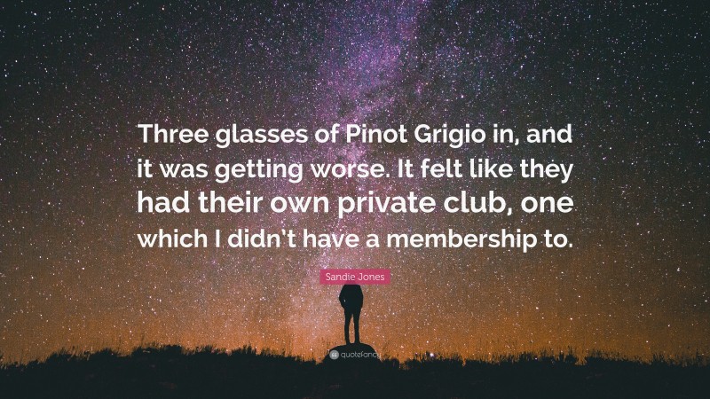 Sandie Jones Quote: “Three glasses of Pinot Grigio in, and it was getting worse. It felt like they had their own private club, one which I didn’t have a membership to.”