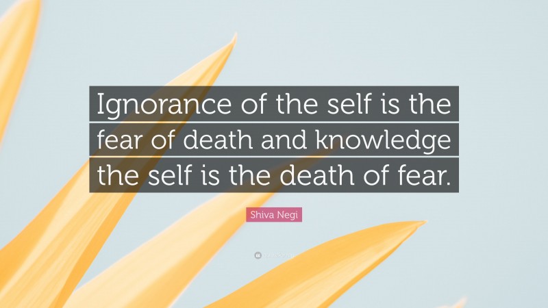 Shiva Negi Quote: “Ignorance of the self is the fear of death and knowledge the self is the death of fear.”
