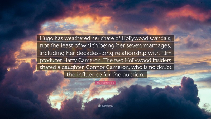 Taylor Jenkins Reid Quote: “Hugo has weathered her share of Hollywood scandals, not the least of which being her seven marriages, including her decades-long relationship with film producer Harry Cameron. The two Hollywood insiders shared a daughter, Connor Cameron, who is no doubt the influence for the auction.”