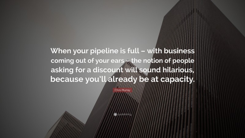 Chris Murray Quote: “When your pipeline is full – with business coming out of your ears – the notion of people asking for a discount will sound hilarious, because you’ll already be at capacity.”