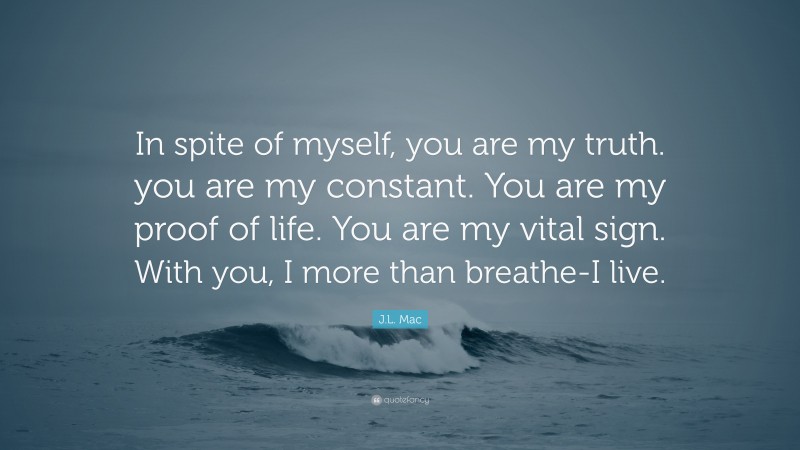 J.L. Mac Quote: “In spite of myself, you are my truth. you are my constant. You are my proof of life. You are my vital sign. With you, I more than breathe-I live.”