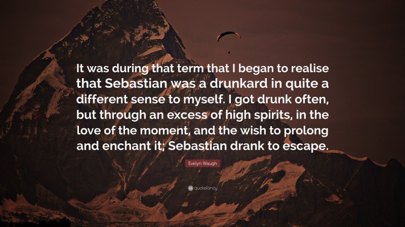 Evelyn Waugh Quote: “It was during that term that I began to realise that Sebastian was a drunkard in quite a different sense to myself. I got drunk often, but through an excess of high spirits, in the love of the moment, and the wish to prolong and enchant it; Sebastian drank to escape.”