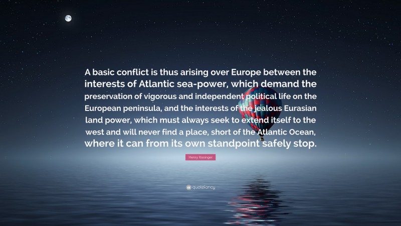 Henry Kissinger Quote: “A basic conflict is thus arising over Europe between the interests of Atlantic sea-power, which demand the preservation of vigorous and independent political life on the European peninsula, and the interests of the jealous Eurasian land power, which must always seek to extend itself to the west and will never find a place, short of the Atlantic Ocean, where it can from its own standpoint safely stop.”