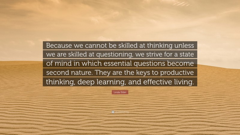 Linda Elder Quote: “Because we cannot be skilled at thinking unless we are skilled at questioning, we strive for a state of mind in which essential questions become second nature. They are the keys to productive thinking, deep learning, and effective living.”