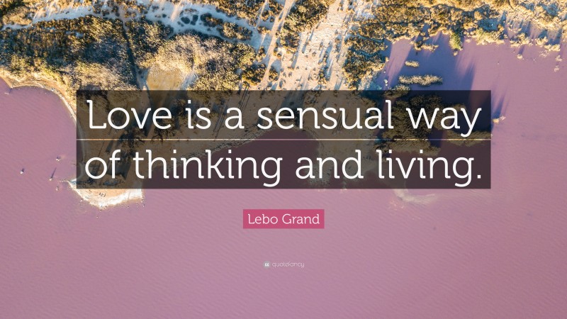 Lebo Grand Quote: “Love is a sensual way of thinking and living.”