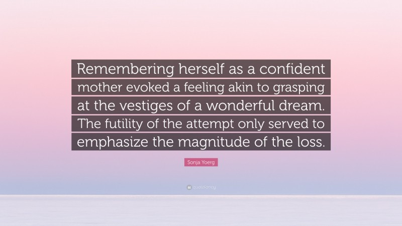 Sonja Yoerg Quote: “Remembering herself as a confident mother evoked a feeling akin to grasping at the vestiges of a wonderful dream. The futility of the attempt only served to emphasize the magnitude of the loss.”