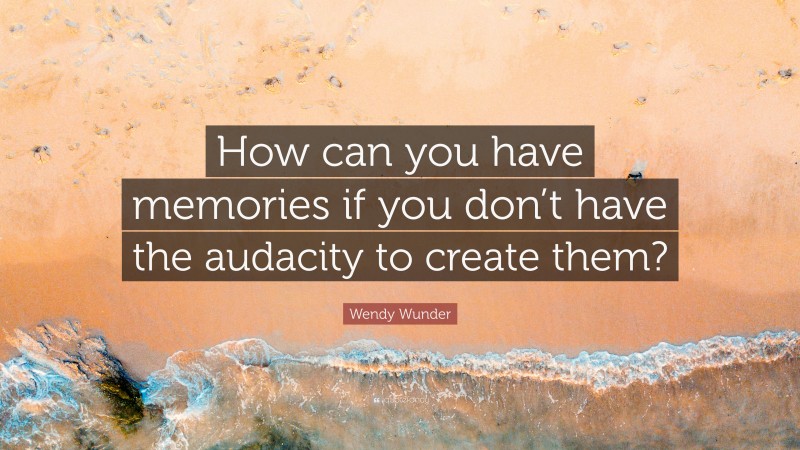 Wendy Wunder Quote: “How can you have memories if you don’t have the audacity to create them?”