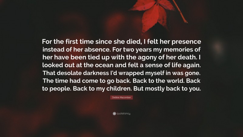 Debbie Macomber Quote: “For the first time since she died, I felt her presence instead of her absence. For two years my memories of her have been tied up with the agony of her death. I looked out at the ocean and felt a sense of life again. That desolate darkness I’d wrapped myself in was gone. The time had come to go back. Back to the world. Back to people. Back to my children. But mostly back to you.”